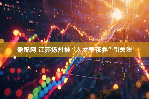 盈配网 江苏扬州推“人才早茶券”引关注