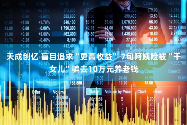天成创亿 盲目追求“更高收益” 7旬阿姨险被“干女儿”骗去10万元养老钱