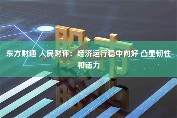 东方财通 人民财评：经济运行稳中向好 凸显韧性和活力