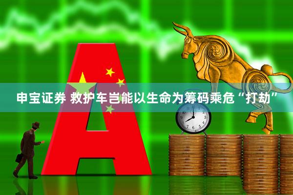 申宝证券 救护车岂能以生命为筹码乘危“打劫”