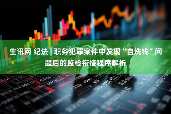 生讯网 纪法 | 职务犯罪案件中发现“自洗钱”问题后的监检衔接程序解析