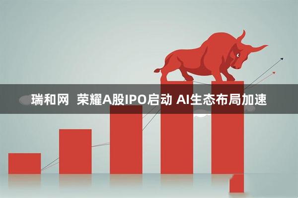 瑞和网  荣耀A股IPO启动 AI生态布局加速