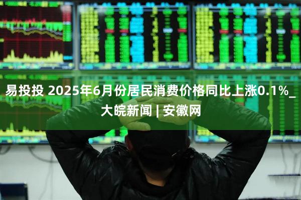 易投投 2025年6月份居民消费价格同比上涨0.1%_大皖新闻 | 安徽网