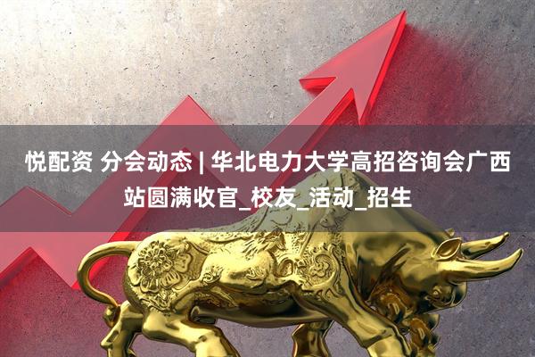 悦配资 分会动态 | 华北电力大学高招咨询会广西站圆满收官_校友_活动_招生