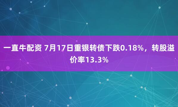 一直牛配资 7月17日重银转债下跌0.18%，转股溢价率13.3%