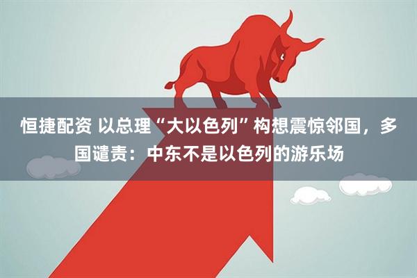 恒捷配资 以总理“大以色列”构想震惊邻国，多国谴责：中东不是以色列的游乐场