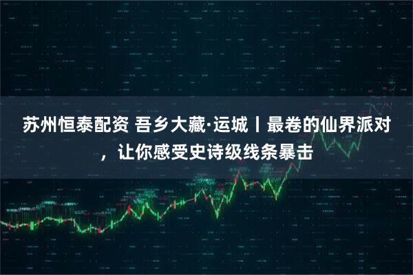 苏州恒泰配资 吾乡大藏·运城丨最卷的仙界派对，让你感受史诗级线条暴击
