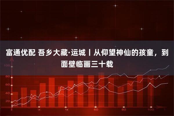 富通优配 吾乡大藏·运城丨从仰望神仙的孩童，到面壁临画三十载