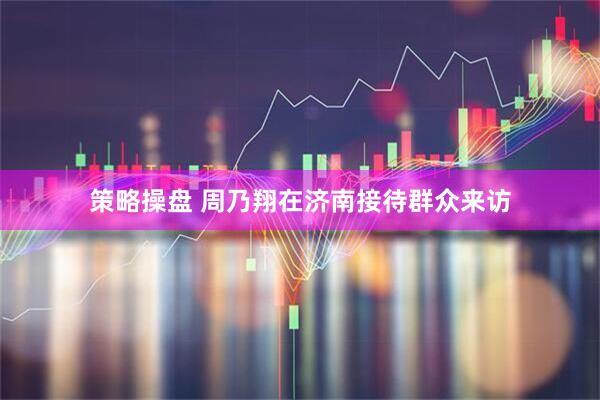 策略操盘 周乃翔在济南接待群众来访