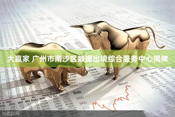 大赢家 广州市南沙区数据出境综合服务中心揭牌