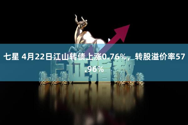 七星 4月22日江山转债上涨0.76%，转股溢价率57.96%