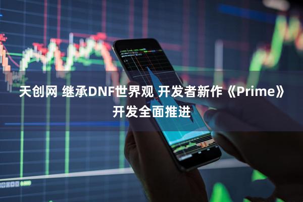 天创网 继承DNF世界观 开发者新作《Prime》开发全面推进