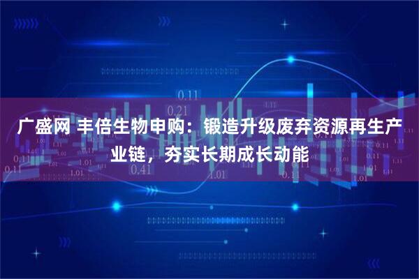 广盛网 丰倍生物申购：锻造升级废弃资源再生产业链，夯实长期成长动能